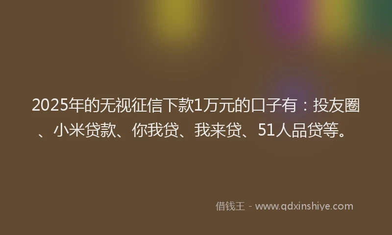 2025年的无视征信下款1万元的口子有：投友圈、小米贷款、你我贷、我来贷、51人品贷等。
