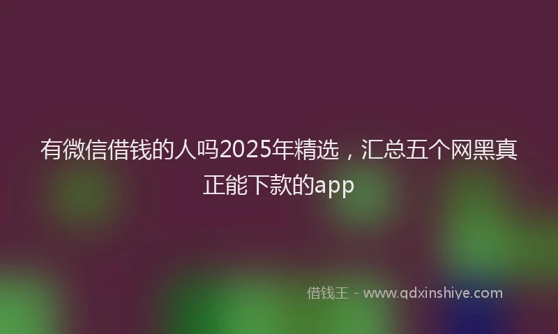 有微信借钱的人吗2025年精选，汇总五个网黑真正能下款的app