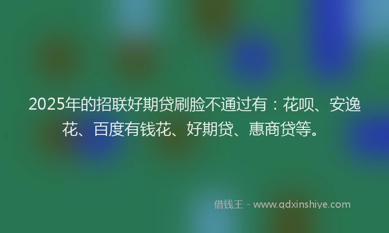 2025年的招联好期贷刷脸不通过有：花呗、安逸花、百度有钱花、好期贷、惠商贷等。