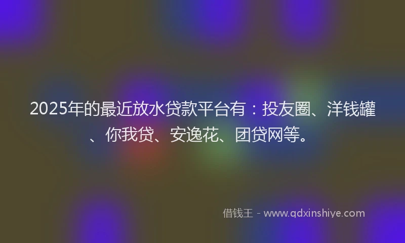 2025年的最近放水贷款平台有：投友圈、洋钱罐、你我贷、安逸花、团贷网等。