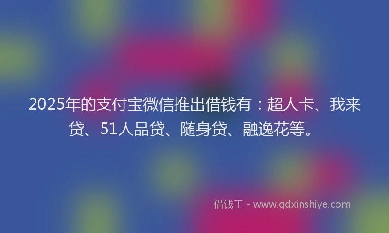 2025年的支付宝微信推出借钱有：超人卡、我来贷、51人品贷、随身贷、融逸花等。