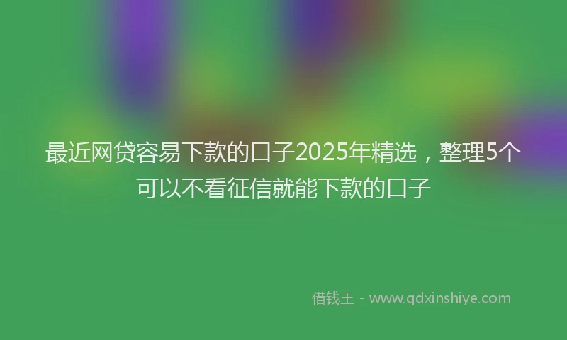 最近网贷容易下款的口子2025年精选，整理5个可以不看征信就能下款的口子