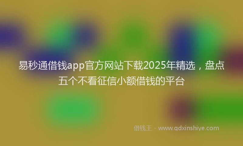 易秒通借钱app官方网站下载2025年精选，盘点五个不看征信小额借钱的平台
