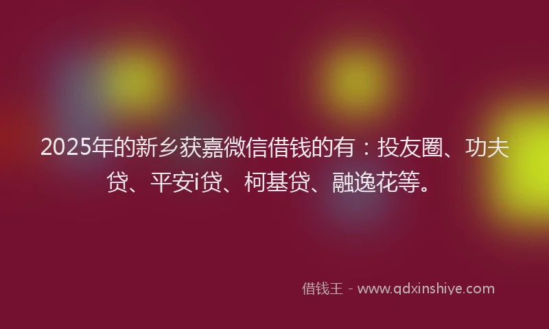 2025年的新乡获嘉微信借钱的有：投友圈、功夫贷、平安i贷、柯基贷、融逸花等。