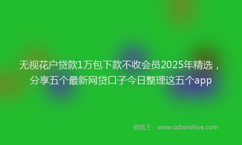 无视花户贷款1万包下款不收会员2025年精选，分享五个最新网贷口子今日整理这五个app