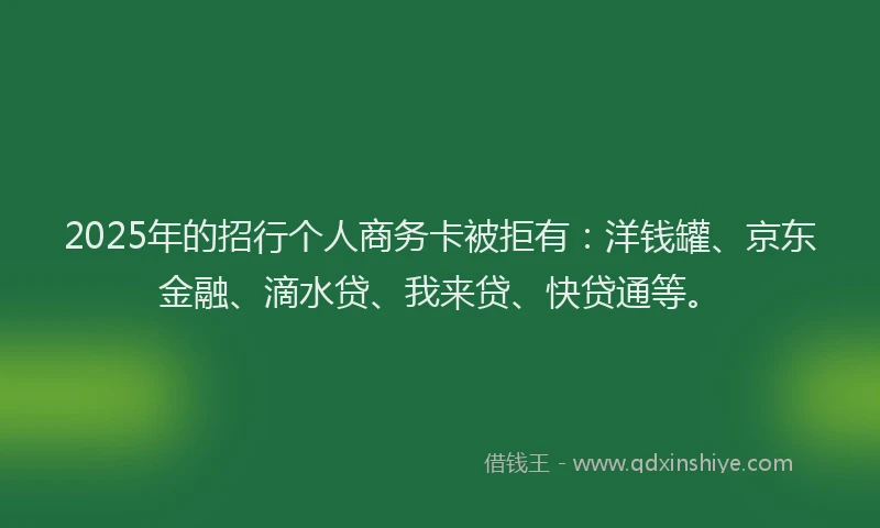 2025年的招行个人商务卡被拒有：洋钱罐、京东金融、滴水贷、我来贷、快贷通等。