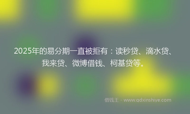2025年的易分期一直被拒有：读秒贷、滴水贷、我来贷、微博借钱、柯基贷等。