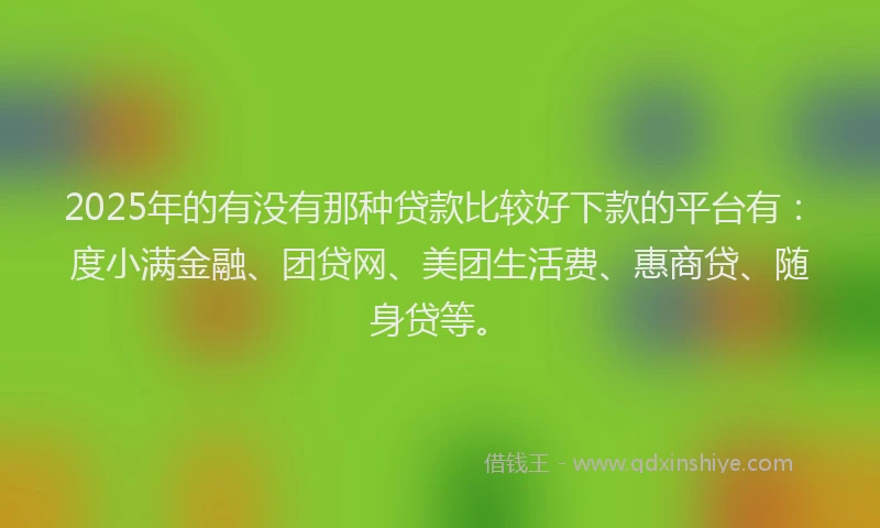 2025年的有没有那种贷款比较好下款的平台有：度小满金融、团贷网、美团生活费、惠商贷、随身贷等。