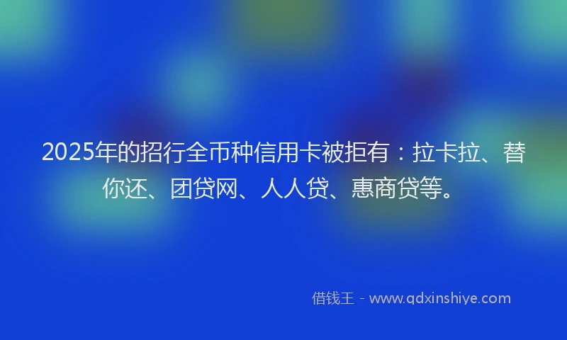 2025年的招行全币种信用卡被拒有：拉卡拉、替你还、团贷网、人人贷、惠商贷等。