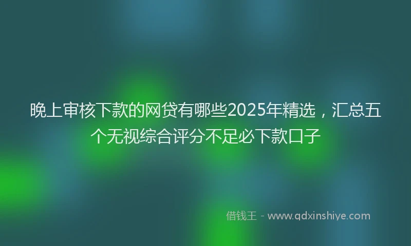 晚上审核下款的网贷有哪些2025年精选，汇总五个无视综合评分不足必下款口子