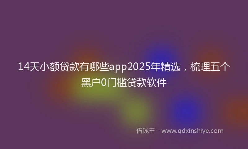 14天小额贷款有哪些app2025年精选，梳理五个黑户0门槛贷款软件