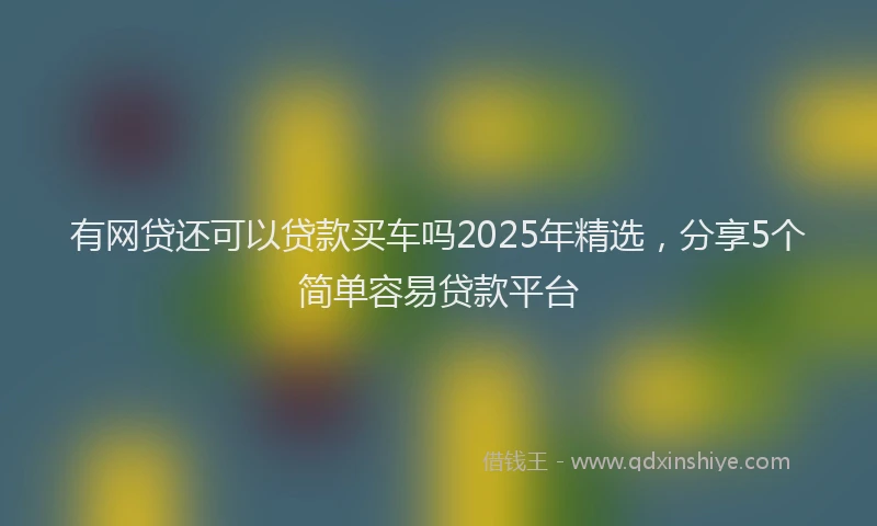 有网贷还可以贷款买车吗2025年精选，分享5个简单容易贷款平台