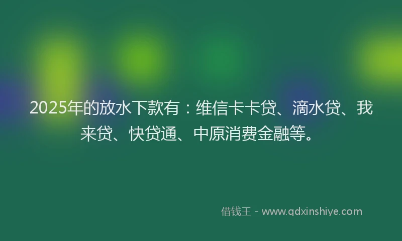 2025年的放水下款有：维信卡卡贷、滴水贷、我来贷、快贷通、中原消费金融等。