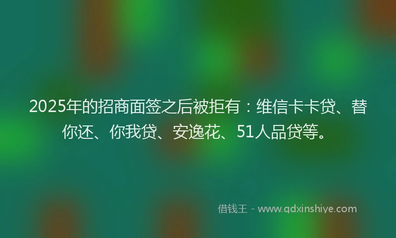 2025年的招商面签之后被拒有：维信卡卡贷、替你还、你我贷、安逸花、51人品贷等。