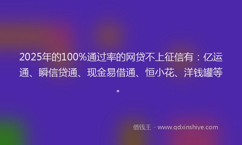 2025年的100%通过率的网贷不上征信有：亿运通、瞬信贷通、现金易借通、恒小花、洋钱罐等。