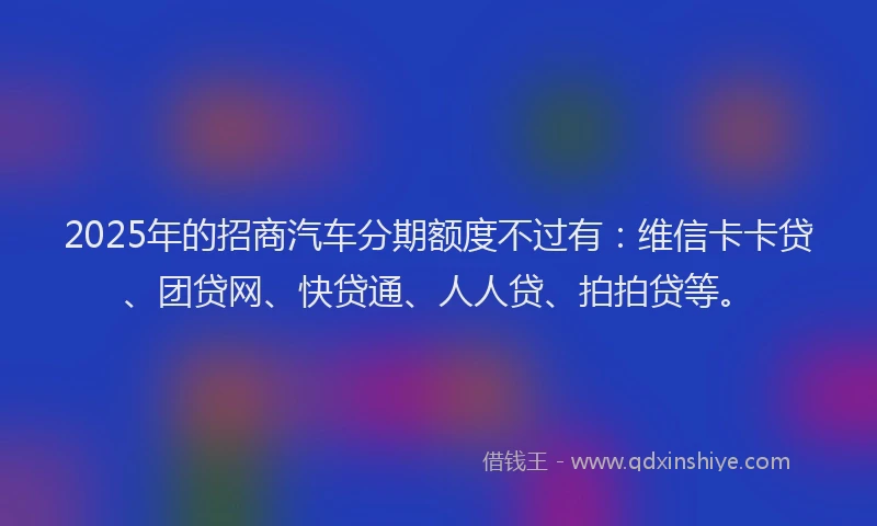 2025年的招商汽车分期额度不过有：维信卡卡贷、团贷网、快贷通、人人贷、拍拍贷等。