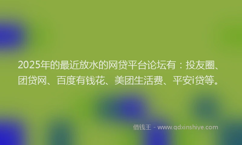 2025年的最近放水的网贷平台论坛有：投友圈、团贷网、百度有钱花、美团生活费、平安i贷等。
