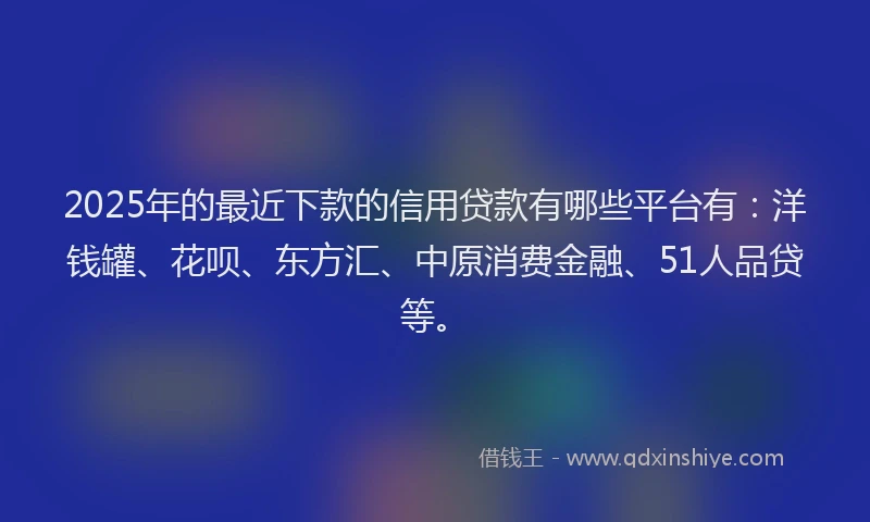 2025年的最近下款的信用贷款有哪些平台有：洋钱罐、花呗、东方汇、中原消费金融、51人品贷等。