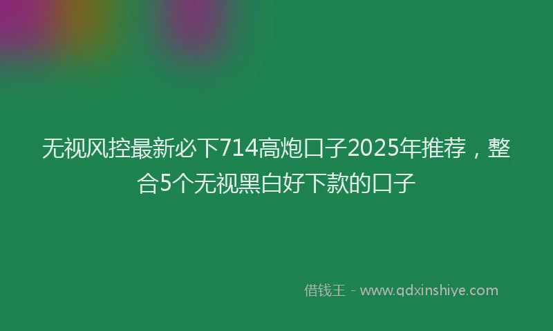 无视风控最新必下714高炮口子2025年推荐，整合5个无视黑白好下款的口子