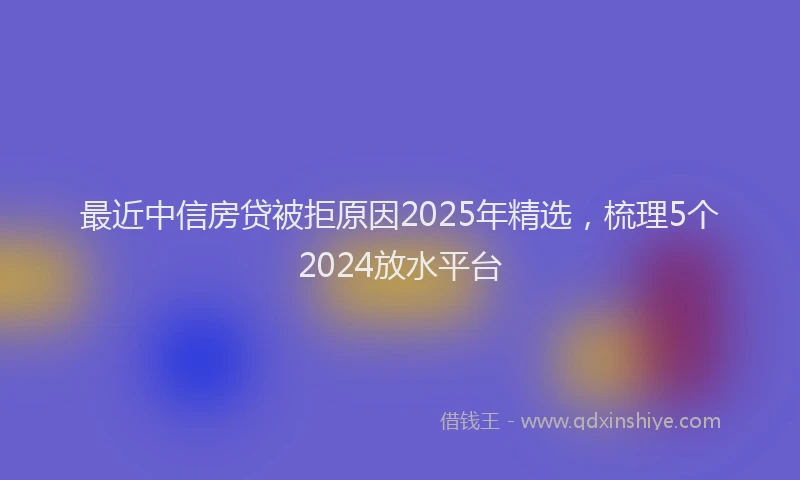 最近中信房贷被拒原因2025年精选，梳理5个2024放水平台