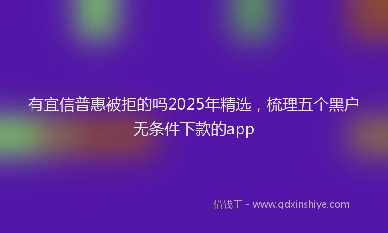有宜信普惠被拒的吗2025年精选，梳理五个黑户无条件下款的app