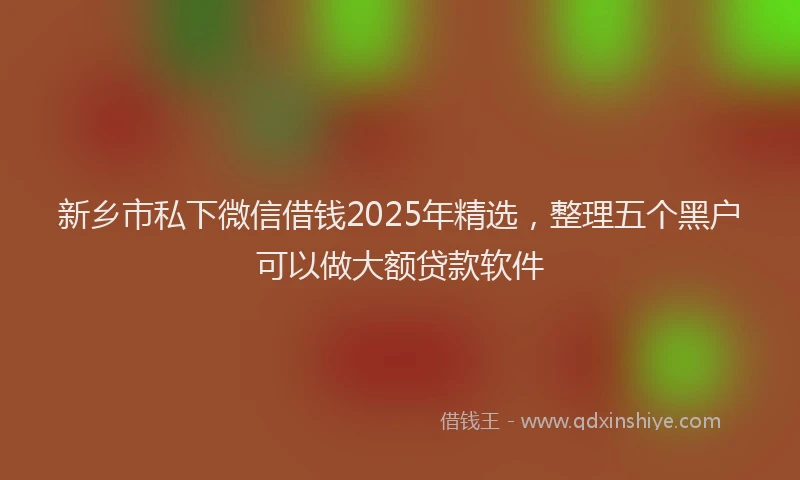 新乡市私下微信借钱2025年精选，整理五个黑户可以做大额贷款软件