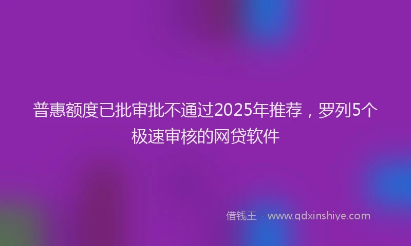 普惠额度已批审批不通过2025年推荐，罗列5个极速审核的网贷软件