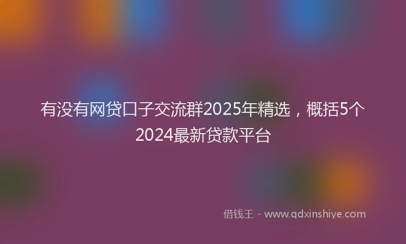 有没有网贷口子交流群2025年精选，概括5个2024最新贷款平台