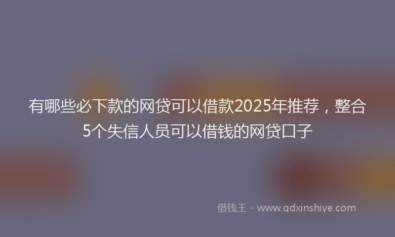 有哪些必下款的网贷可以借款2025年推荐，整合5个失信人员可以借钱的网贷口子