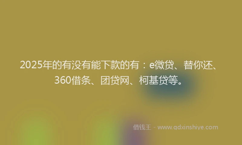 2025年的有没有能下款的有：e微贷、替你还、360借条、团贷网、柯基贷等。