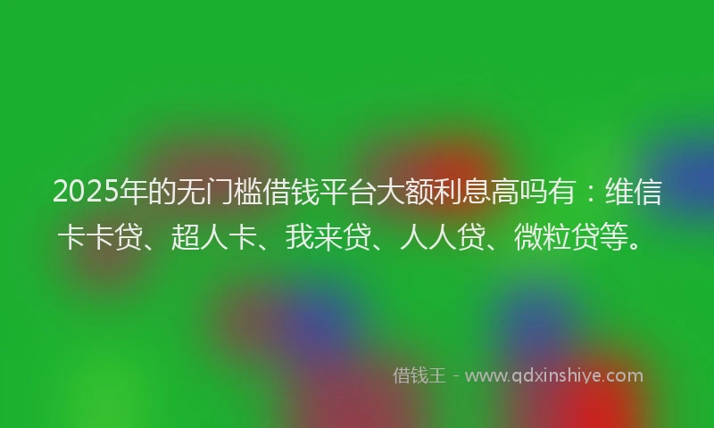 2025年的无门槛借钱平台大额利息高吗有：维信卡卡贷、超人卡、我来贷、人人贷、微粒贷等。