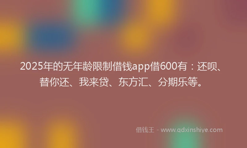 2025年的无年龄限制借钱app借600有：还呗、替你还、我来贷、东方汇、分期乐等。