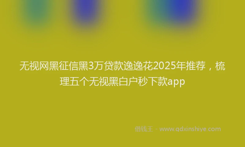无视网黑征信黑3万贷款逸逸花2025年推荐，梳理五个无视黑白户秒下款app