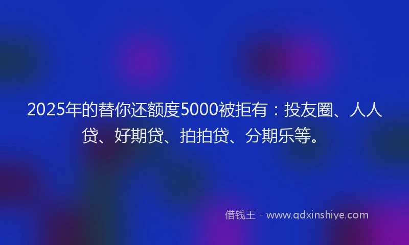 2025年的替你还额度5000被拒有：投友圈、人人贷、好期贷、拍拍贷、分期乐等。