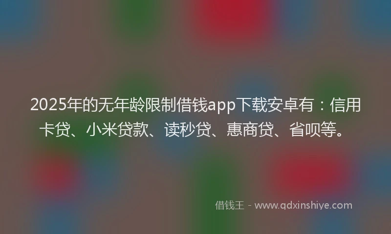 2025年的无年龄限制借钱app下载安卓有：信用卡贷、小米贷款、读秒贷、惠商贷、省呗等。