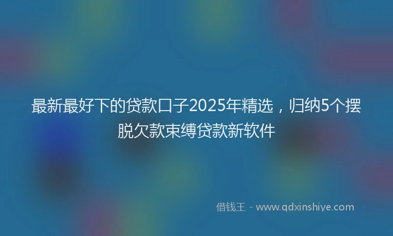 最新最好下的贷款口子2025年精选，归纳5个摆脱欠款束缚贷款新软件