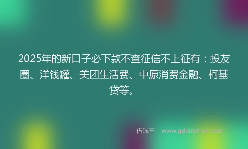 2025年的新口子必下款不查征信不上征有：投友圈、洋钱罐、美团生活费、中原消费金融、柯基贷等。