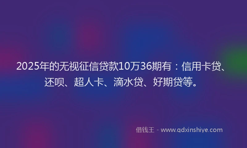 2025年的无视征信贷款10万36期有：信用卡贷、还呗、超人卡、滴水贷、好期贷等。
