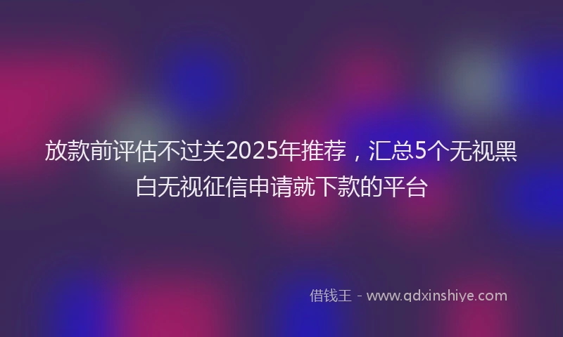 放款前评估不过关2025年推荐，汇总5个无视黑白无视征信申请就下款的平台