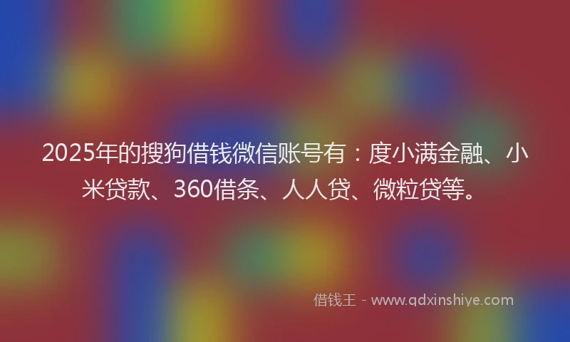 2025年的搜狗借钱微信账号有：度小满金融、小米贷款、360借条、人人贷、微粒贷等。