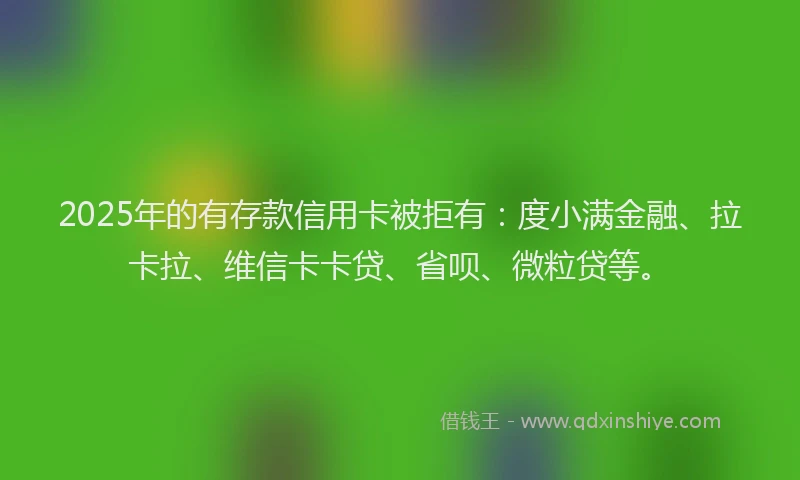 2025年的有存款信用卡被拒有：度小满金融、拉卡拉、维信卡卡贷、省呗、微粒贷等。