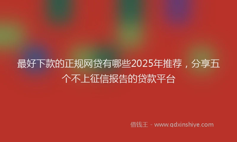最好下款的正规网贷有哪些2025年推荐，分享五个不上征信报告的贷款平台