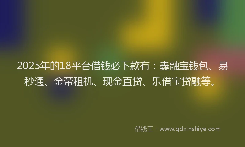 2025年的18平台借钱必下款有：鑫融宝钱包、易秒通、金帝租机、现金直贷、乐借宝贷融等。