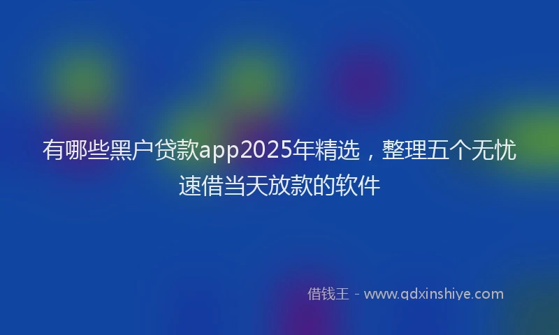有哪些黑户贷款app2025年精选，整理五个无忧速借当天放款的软件