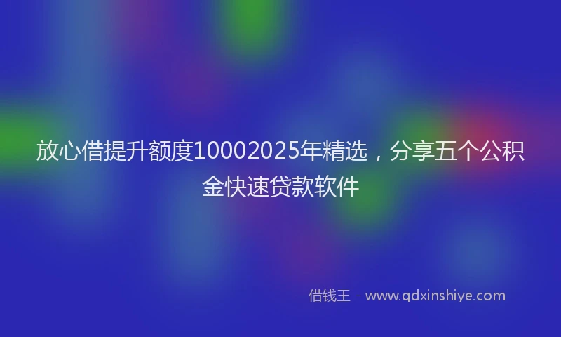 放心借提升额度10002025年精选，分享五个公积金快速贷款软件