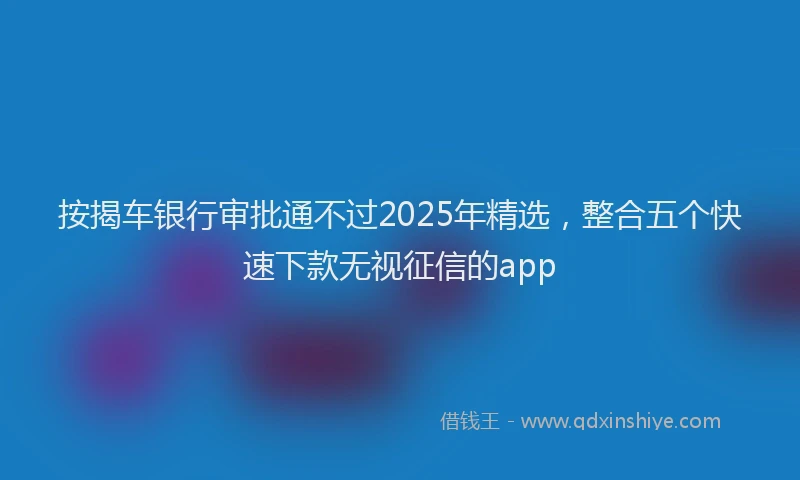 按揭车银行审批通不过2025年精选，整合五个快速下款无视征信的app