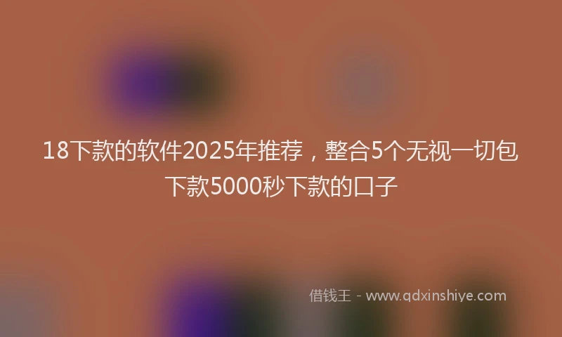 18下款的软件2025年推荐，整合5个无视一切包下款5000秒下款的口子
