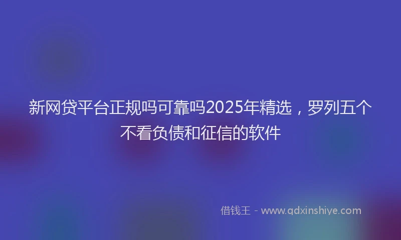 新网贷平台正规吗可靠吗2025年精选，罗列五个不看负债和征信的软件