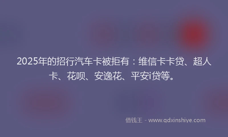 2025年的招行汽车卡被拒有：维信卡卡贷、超人卡、花呗、安逸花、平安i贷等。