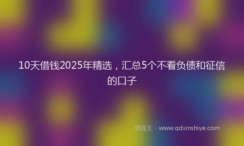 10天借钱2025年精选，汇总5个不看负债和征信的口子